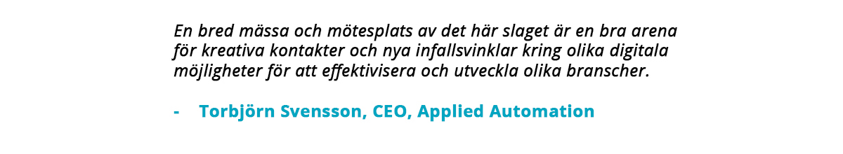 "En bred mässa och mötesplats av det här slaget är en bra arena för lreativa kontakter och nya infallsvinklar kring olika digitala möjligheter för att effektivisera och utveckla olika branscher." – Torbjörn Svensson, CEO, Applied Automation.